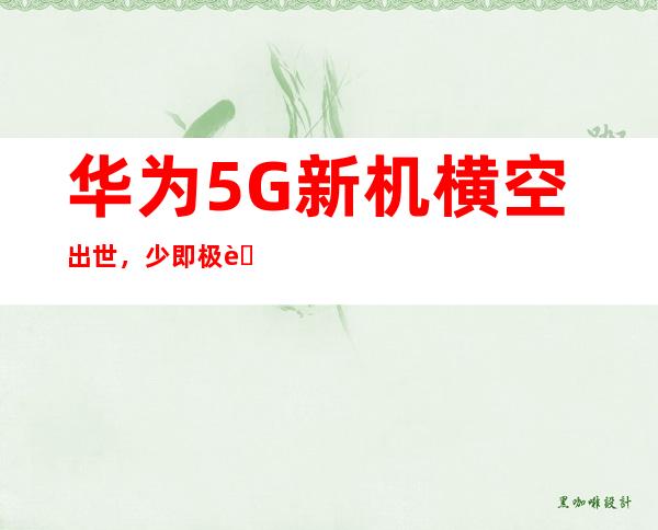 华为5G新机横空出世，少即极致，引领未来